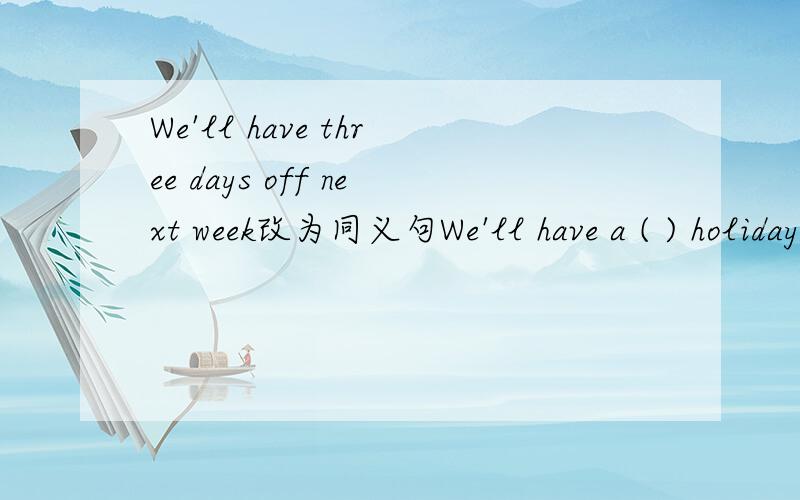 We'll have three days off next week改为同义句We'll have a ( ) holiday next week.