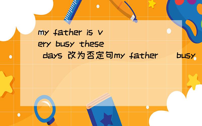 my father is very busy these days 改为否定句my father（）busy（）（） these days速度啊
