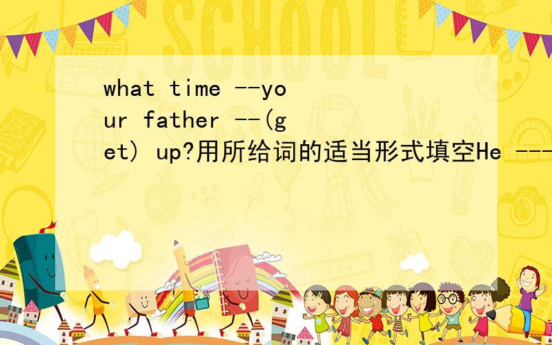 what time --your father --(get) up?用所给词的适当形式填空He ---(get) up at five o'clock2.Bill ---(be) the first --(person) to come here4.My father---(get) home at 7:00 and ---(watch) the early morning news on TV5.---your brother---(go) to