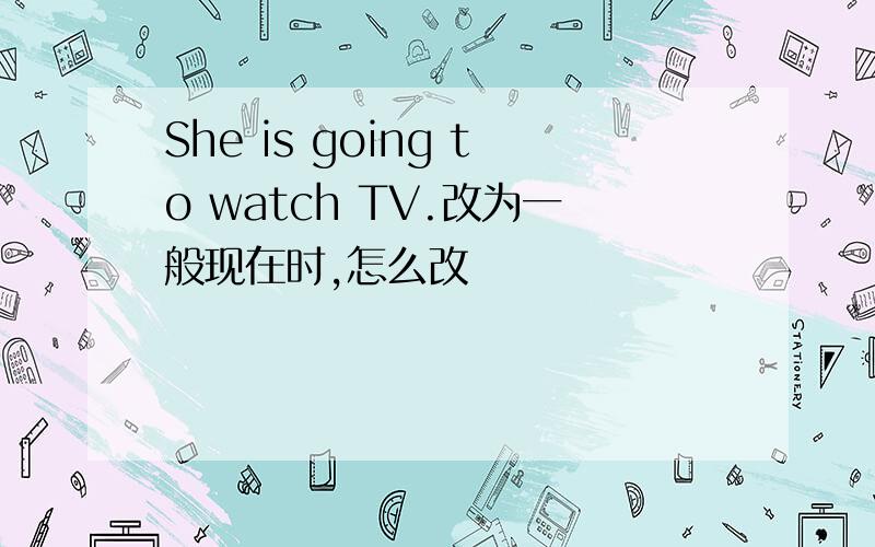 She is going to watch TV.改为一般现在时,怎么改