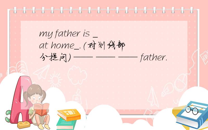 my father is _at home_.(对划线部分提问） —— —— —— father.