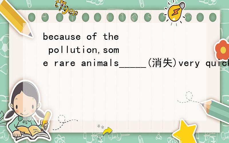 because of the pollution,some rare animals_____(消失)very quickly