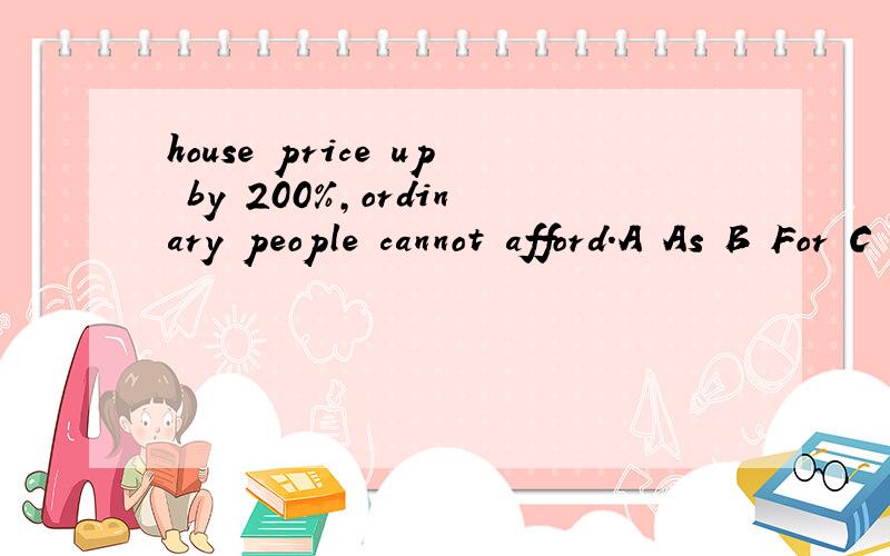 house price up by 200%,ordinary people cannot afford.A As B For C With D Through