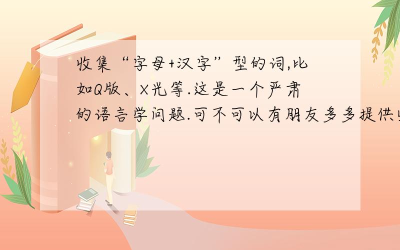 收集“字母+汉字”型的词,比如Q版、X光等.这是一个严肃的语言学问题.可不可以有朋友多多提供些