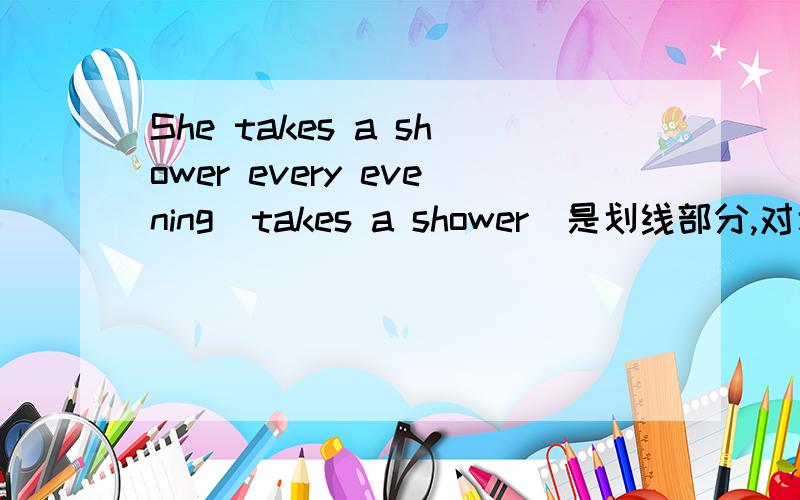 She takes a shower every evening(takes a shower)是划线部分,对划线部分提问