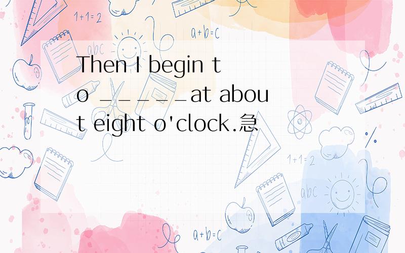 Then I begin to _____at about eight o'clock.急