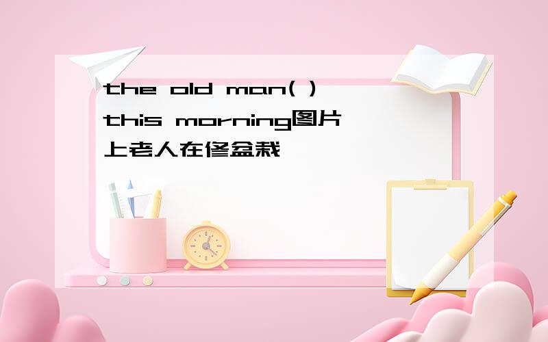 the old man( )this morning图片上老人在修盆栽