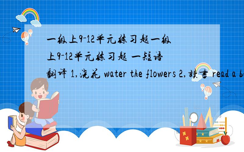 一级上9-12单元练习题一级上9-12单元练习题 一短语翻译 1,浇花 water the flowers 2,读书 read a book