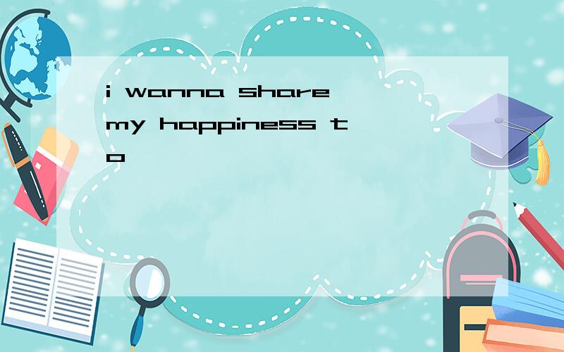 i wanna share my happiness to