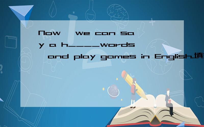 Now ,we can say a h____words,and play games in English.填空