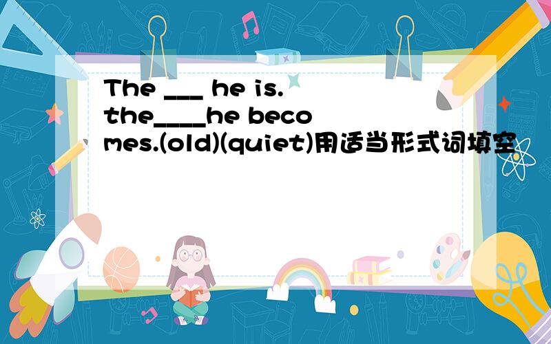 The ___ he is.the____he becomes.(old)(quiet)用适当形式词填空