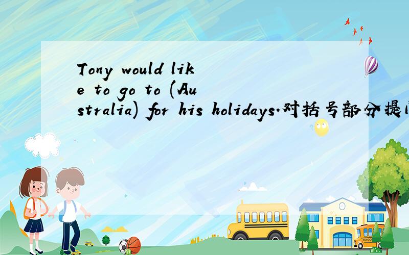 Tony would like to go to (Australia) for his holidays.对括号部分提问.Tony would like to go to (Australia) for his holidays.对括号部分提问.改成：（ ）（ ）Tony （ ）（ ）（ ）for his holidays?
