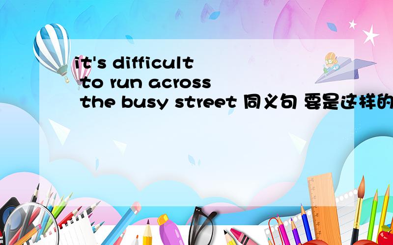 it's difficult to run across the busy street 同义句 要是这样的 It's 1空 2空 to 3空 the busy street.