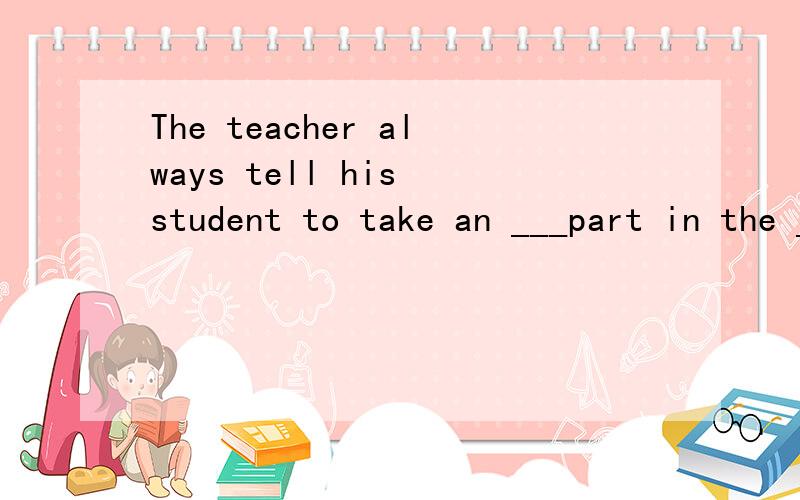 The teacher always tell his student to take an ___part in the __这是一个选择题说的详细一点a activity active b.active activities c active activity d activites active