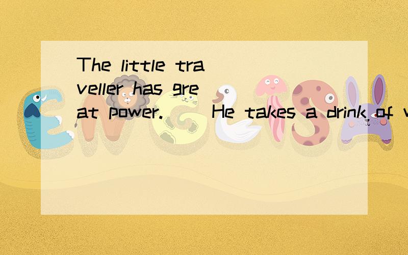 The little traveller has great power.     He takes a drink of water.