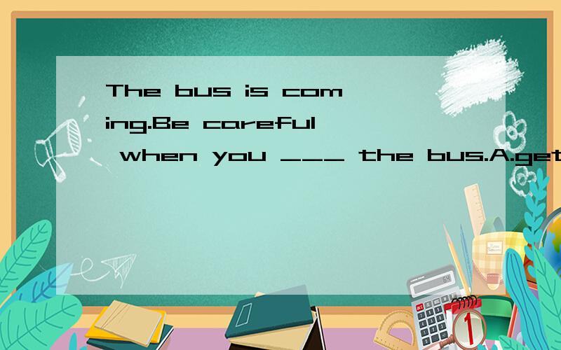 The bus is coming.Be careful when you ___ the bus.A.get on B.get off C.get up D.get to