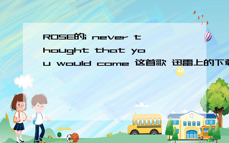 ROSE的i never thought that you would come 这首歌 迅雷上的下载不可用