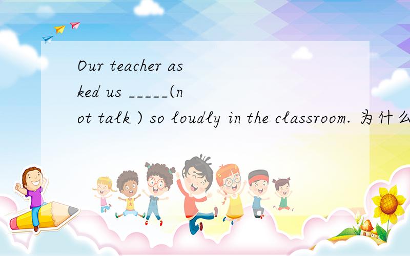 Our teacher asked us _____(not talk ) so loudly in the classroom. 为什么