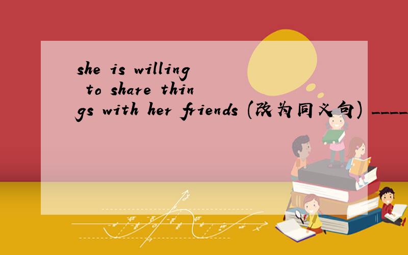 she is willing to share things with her friends (改为同义句) ________