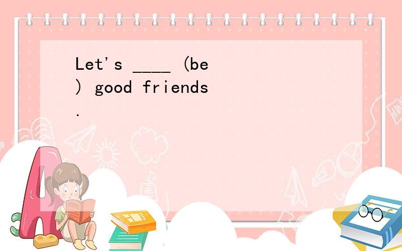 Let's ____ (be) good friends.