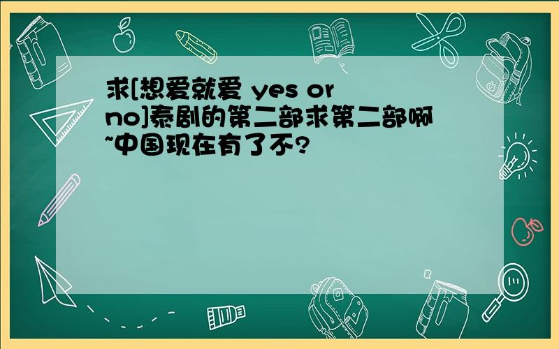 求[想爱就爱 yes or no]泰剧的第二部求第二部啊~中国现在有了不?
