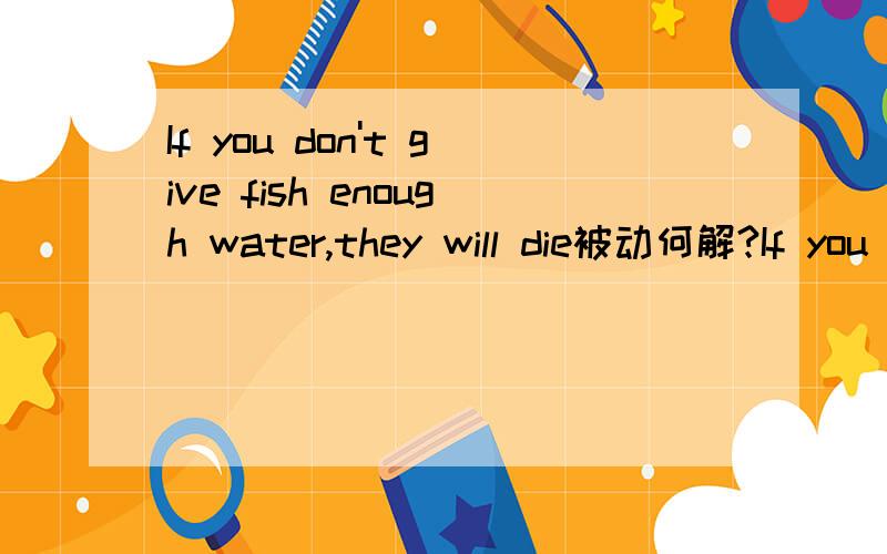 If you don't give fish enough water,they will die被动何解?If you don't give fish enough water,they will dieI'm sure I have already finished all the homework.这两句怎么变被动语态,如果可以,