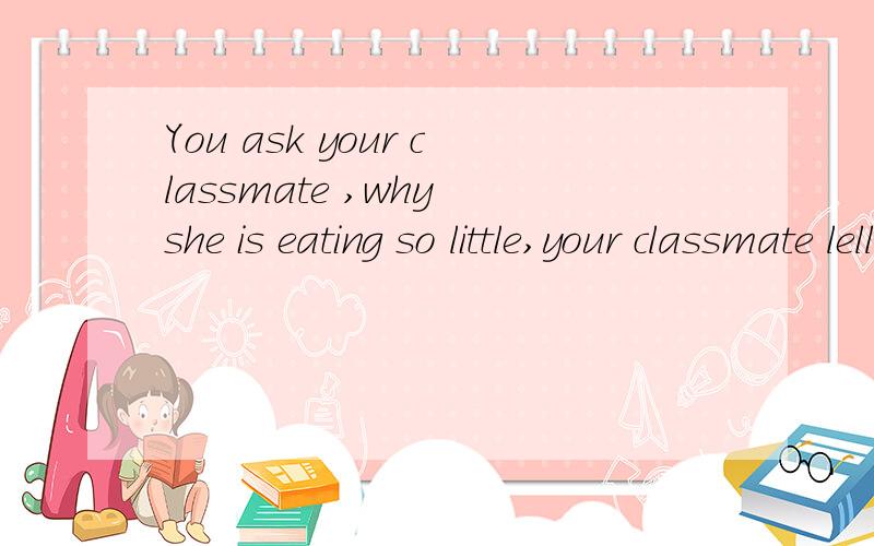 You ask your classmate ,why she is eating so little,your classmate lells you