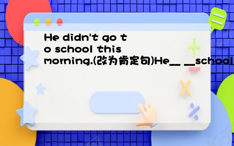 He didn't go to school this morning.(改为肯定句)He__ __school this morning