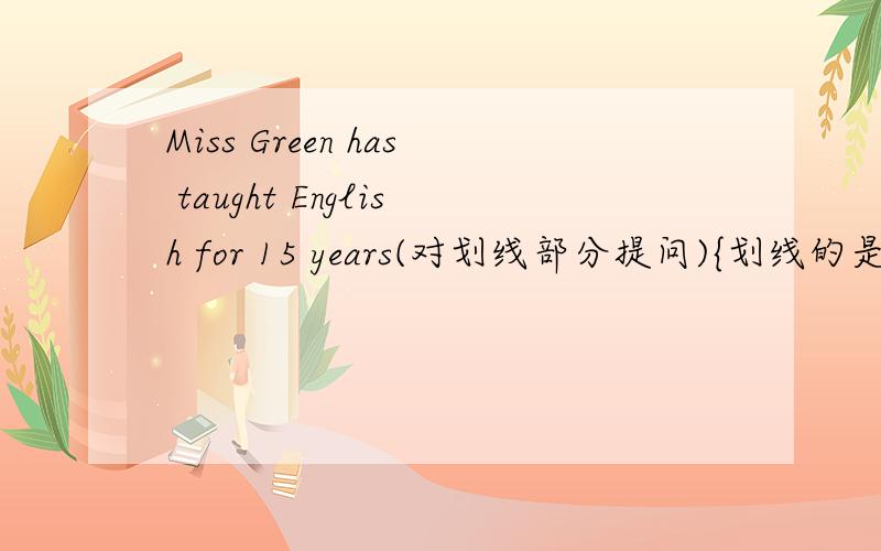 Miss Green has taught English for 15 years(对划线部分提问){划线的是倒数的3个单词（包括数字）}________ ________ ____ Miss Green__English?要有理由!