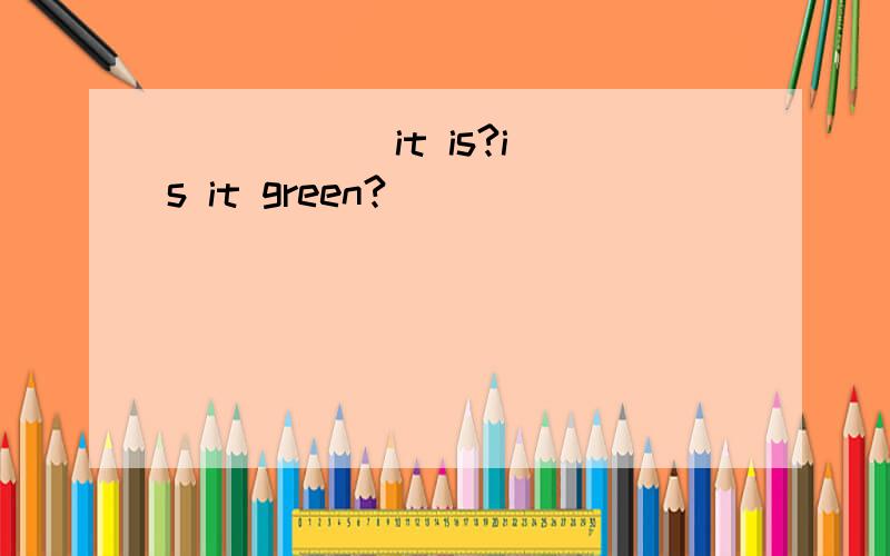( ) ( )it is?is it green?