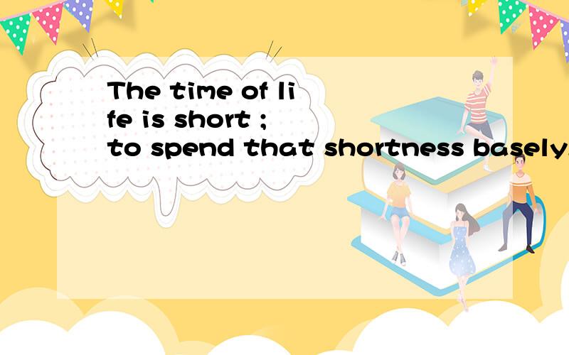 The time of life is short ; to spend that shortness basely,it would be too long .
