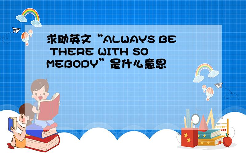 求助英文“ALWAYS BE THERE WITH SOMEBODY”是什么意思