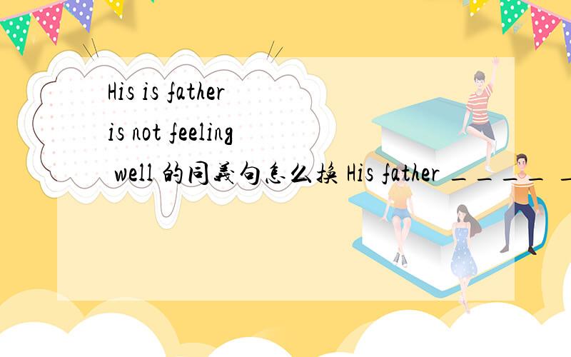 His is father is not feeling well 的同义句怎么换 His father ____ ____well