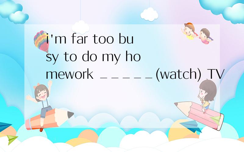 i'm far too busy to do my homework _____(watch) TV