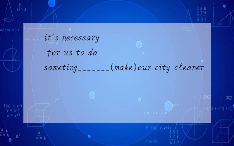 it's necessary for us to do someting_______(make)our city cleaner