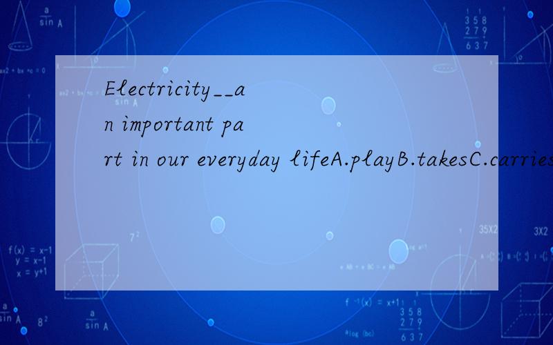 Electricity__an important part in our everyday lifeA.playB.takesC.carriesD.plays
