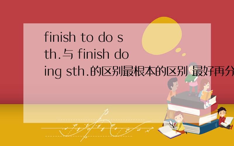 finish to do sth.与 finish doing sth.的区别最根本的区别 最好再分别造一些典型的句子