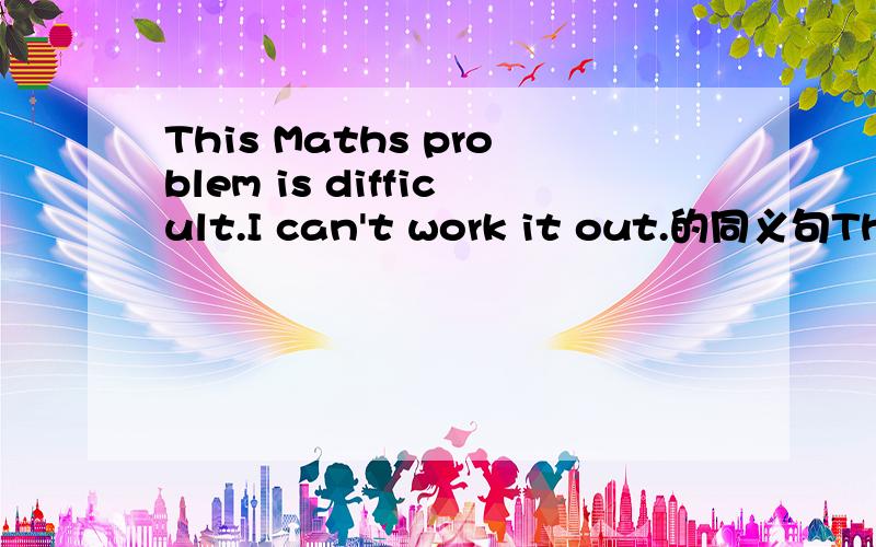 This Maths problem is difficult.I can't work it out.的同义句This Maths problem isn't ______ ______ ______ ______ to work out.