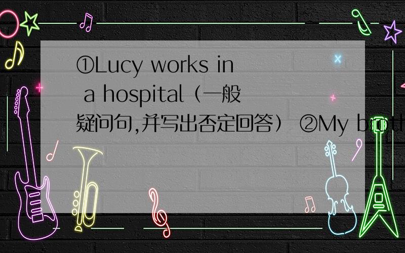 ①Lucy works in a hospital﹙一般疑问句,并写出否定回答﹚ ②My brother goes to school by bike.﹙goes to school底下画横线﹚﹙否定句,划线部分提问﹚急