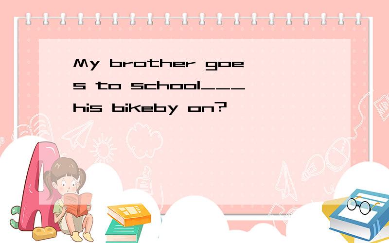 My brother goes to school___his bikeby on?