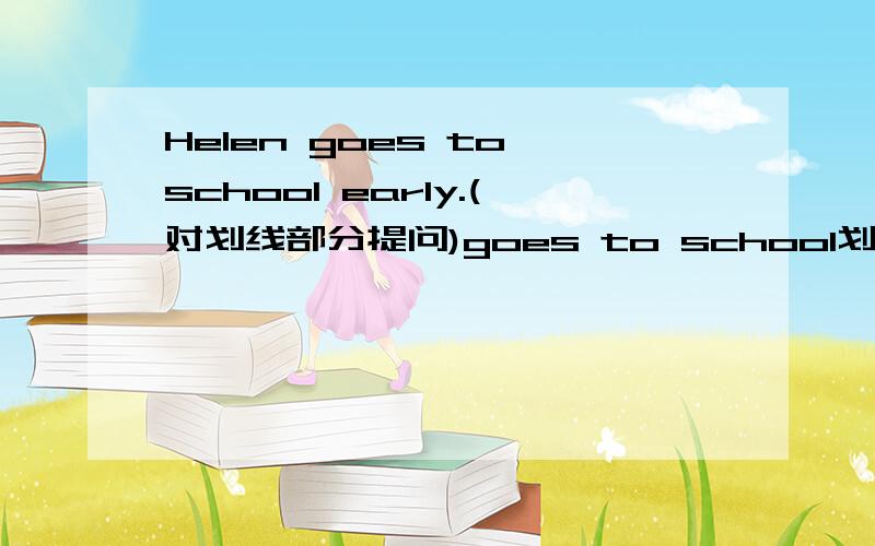 Helen goes to school early.(对划线部分提问)goes to school划线