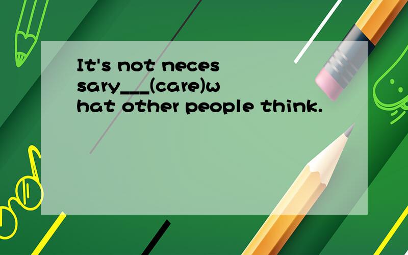 It's not necessary___(care)what other people think.