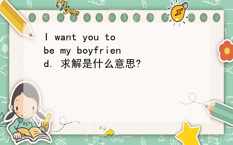 I want you to be my boyfriend. 求解是什么意思?
