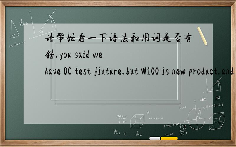 请帮忙看一下语法和用词是否有错,you said we have DC test fixture,but W100 is new product,and I can not find W100 DC test fixture.对方说:The DC test board you have there will work for the DC test,所以我回复:我们没有DC test bo