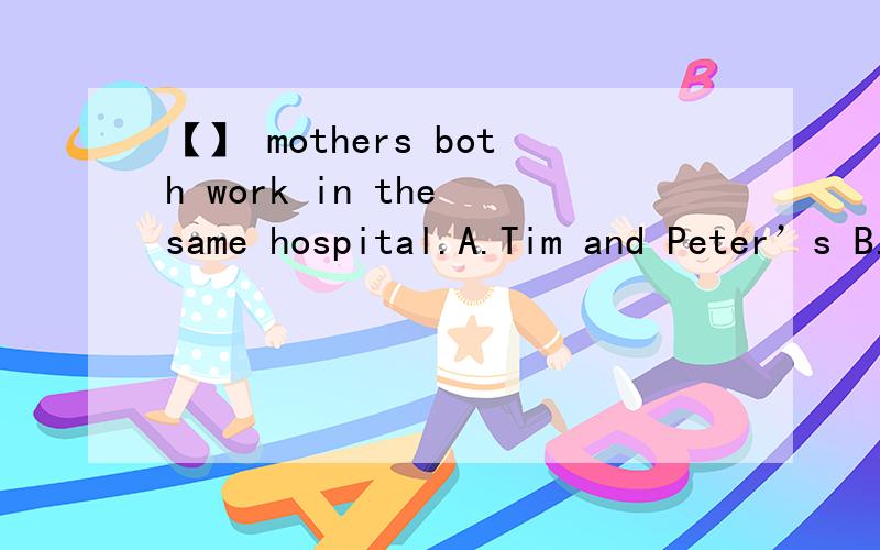 【】 mothers both work in the same hospital.A.Tim and Peter’s B.Tim ’s and Peter C.Tim ’s and Peter ’s D.Tim and Peter括号填什么 为什么翻译