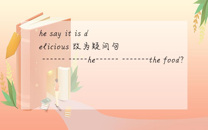 he say it is delicious 改为疑问句 ------ -----he------ -------the food?