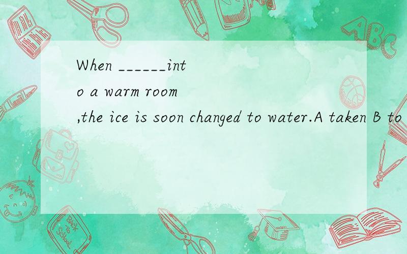 When ______into a warm room ,the ice is soon changed to water.A taken B to be taken C to take D taking答案选择A可是为什么呢为什么不选B