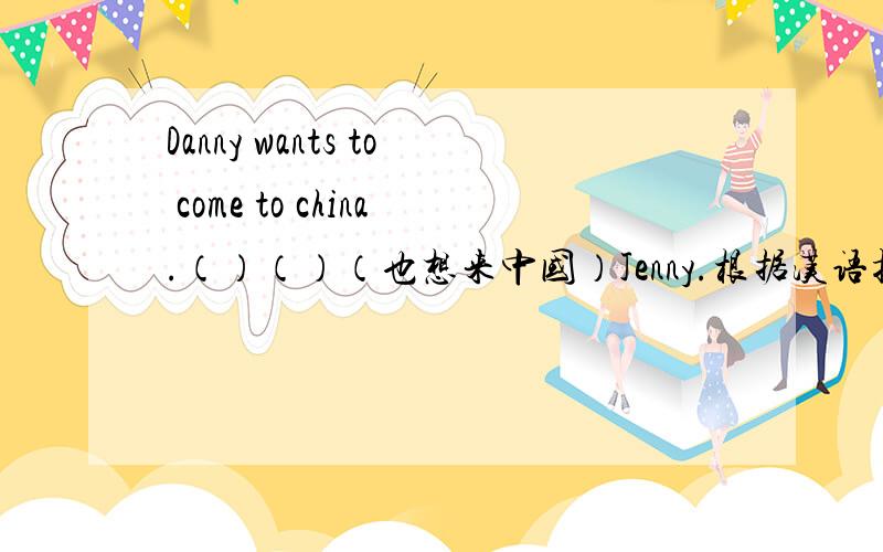 Danny wants to come to china.（）（）（也想来中国）Jenny.根据汉语提示完成句子