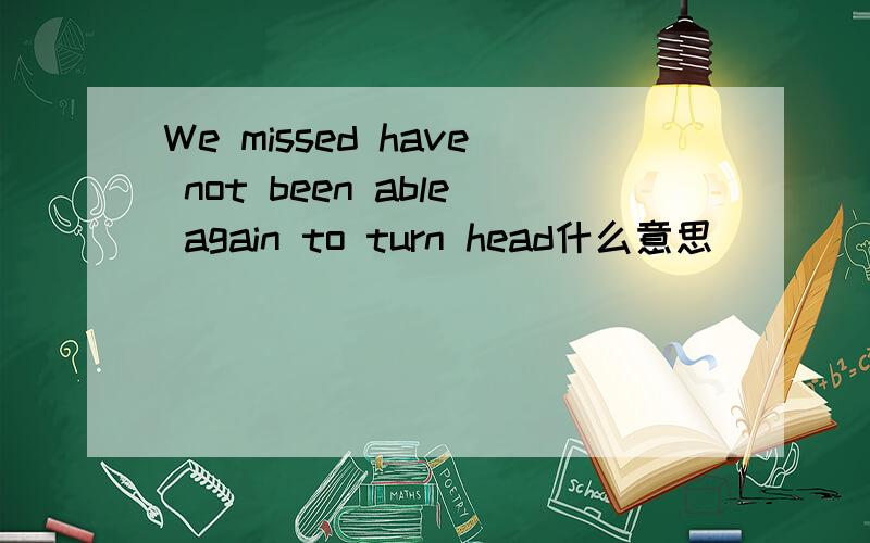 We missed have not been able again to turn head什么意思