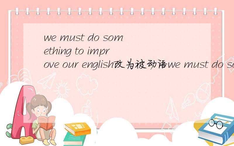 we must do something to improve our english改为被动语we must do something to improve our english改为被动语态____ _____ ____ ______ to improve our english